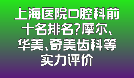 上海医院口腔科前十名排名？摩尔、华美、奇美齿科等实力评价