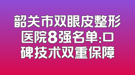 韶关市双眼皮整形医院8强名单：口碑技术双重保障