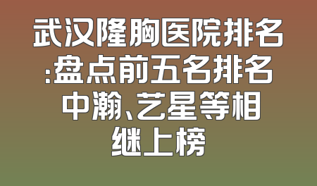 武汉隆胸医院排名：盘点前五名排名 中瀚、艺星等相继上榜