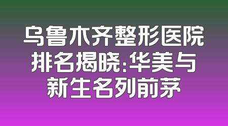 乌鲁木齐整形医院排名揭晓：华美与新生名列前茅
