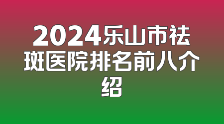 2024乐山市祛斑医院排名前八介绍