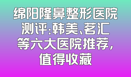 绵阳隆鼻整形医院测评：韩美、茗汇等六大医院推荐，值得收藏