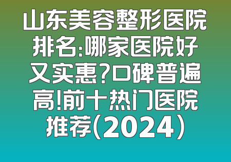 山东美容整形医院排名：哪家医院好又实惠？口碑普遍高！前十热门医院推荐（2024）