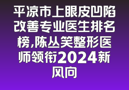平凉市上眼皮凹陷改善专业医生排名榜，陈丛笑整形医师领衔2024新风向
