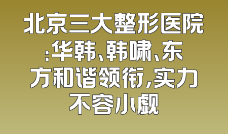 北京三大整形医院：华韩、韩啸、东方和谐领衔，实力不容小觑