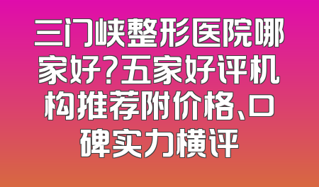 三门峡整形医院哪家好？五家好评机构推荐附价格、口碑实力横评