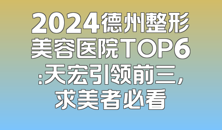 2024德州整形美容医院TOP6：天宏引领前三，求美者必看