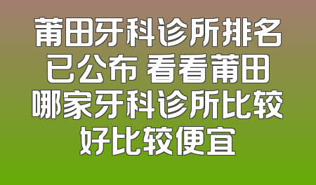 莆田牙科诊所排名已公布 看看莆田哪家牙科诊所比较好比较便宜