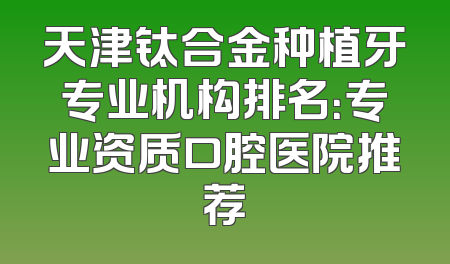 天津钛合金种植牙专业机构排名：专业资质口腔医院推荐