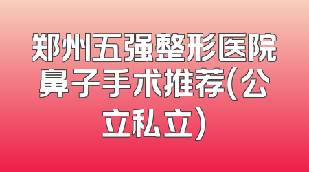 郑州五强整形医院鼻子手术推荐（公立私立）