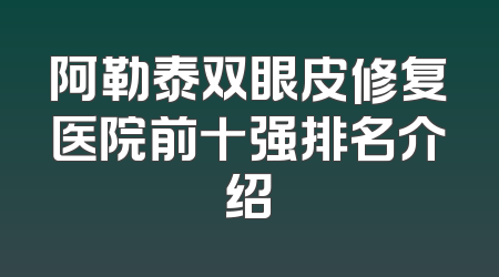 阿勒泰双眼皮修复医院前十强排名介绍