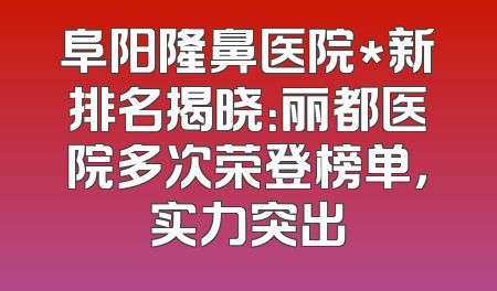 阜阳隆鼻医院*新排名揭晓：丽都医院多次荣登榜单，实力突出