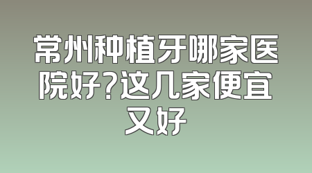 常州种植牙哪家医院好？这几家便宜又好