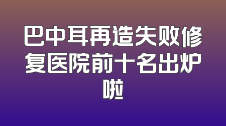 巴中耳再造失败修复医院前十名出炉啦