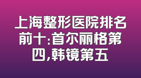 上海整形医院排名前十：首尔丽格第四，韩镜第五