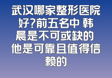 武汉哪家整形医院好？前五名中 韩晨是不可或缺的 他是可靠且值得信赖的