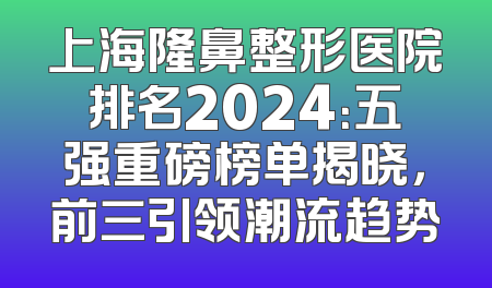 上海隆鼻整形医院排名2024：五强重磅榜单揭晓，前三引领潮流趋势