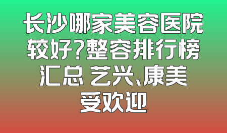 长沙哪家美容医院较好？整容排行榜汇总 艺兴、康美受欢迎