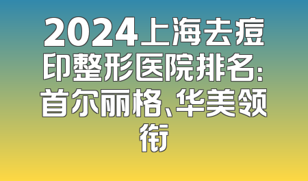 2024上海去痘印整形医院排名：首尔丽格、华美领衔