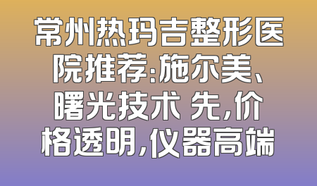 常州热玛吉整形医院推荐：施尔美、曙光技术領先，价格透明，仪器高端