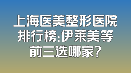 上海医美整形医院排行榜：伊莱美等前三选哪家？