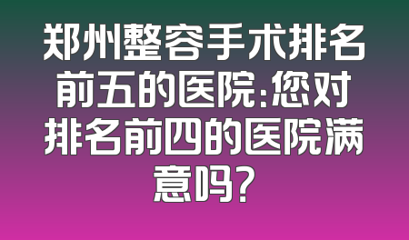 郑州整容手术排名前五的医院：您对排名前四的医院满意吗？