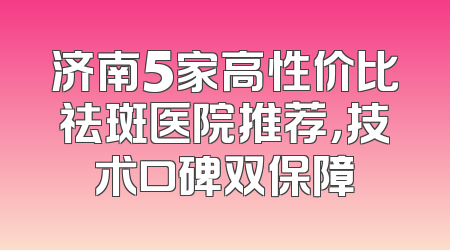 济南5家高性价比祛斑医院推荐，技术口碑双保障