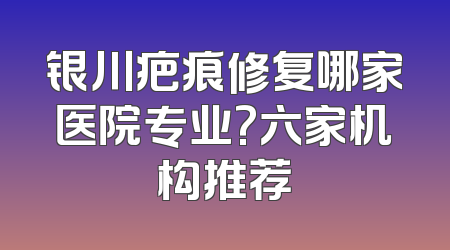 银川疤痕修复哪家医院专业?六家机构推荐