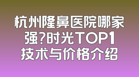 杭州隆鼻医院哪家强？时光TOP1技术与价格介绍