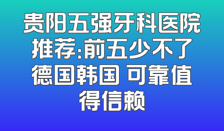 贵阳五强牙科医院推荐：前五少不了德国韩国 可靠值得信赖