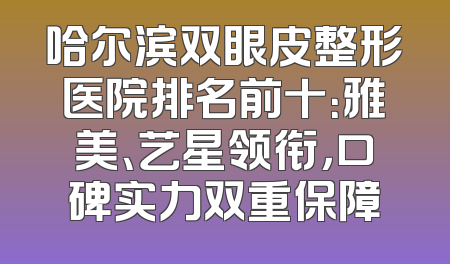 哈尔滨双眼皮整形医院排名前十：雅美、艺星领衔，口碑实力双重保障