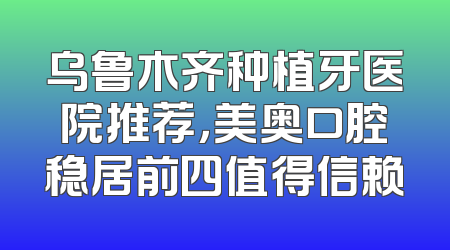 乌鲁木齐种植牙医院推荐，美奥口腔稳居前四值得信赖