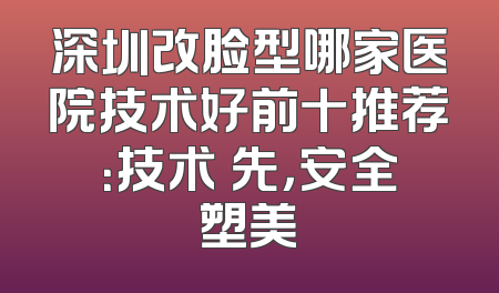 深圳改脸型哪家医院技术好前十推荐：技术領先，安全塑美