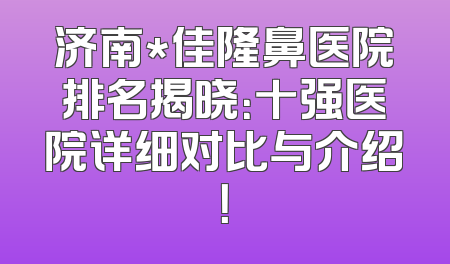济南*佳隆鼻医院排名揭晓：十强医院详细对比与介绍！