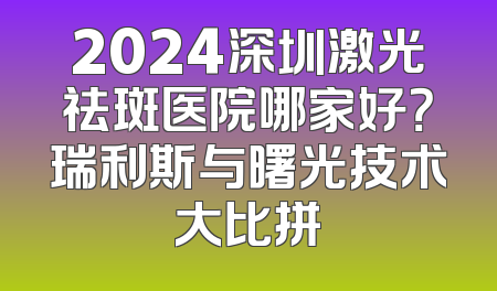 2024深圳激光祛斑医院哪家好？瑞利斯与曙光技术大比拼
