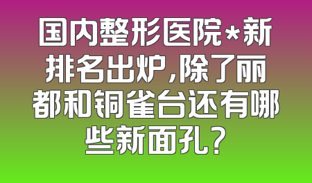 国内整形医院*新排名出炉，除了丽都和铜雀台还有哪些新面孔？