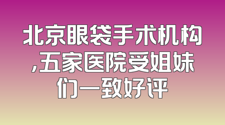 北京眼袋手术机构，五家医院受姐妹们一致好评