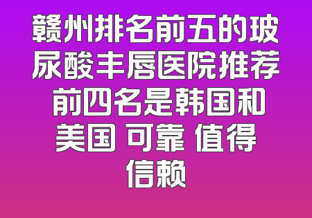 赣州排名前五的玻尿酸丰唇医院推荐 前四名是韩国和美国 可靠 值得信赖