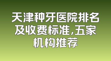 天津种牙医院排名及收费标准，五家机构推荐
