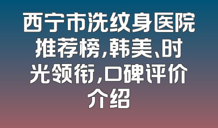 西宁市洗纹身医院推荐榜，韩美、时光领衔，口碑评价介绍