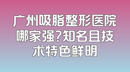 广州吸脂整形医院哪家强？知名且技术特色鲜明