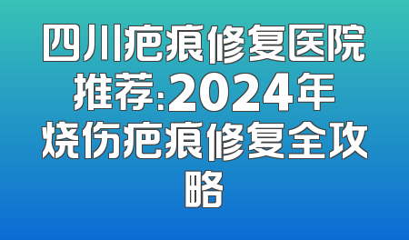 四川疤痕修复医院推荐：2024年烧伤疤痕修复全攻略