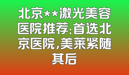 北京**激光美容医院推荐：首选北京医院，美莱紧随其后