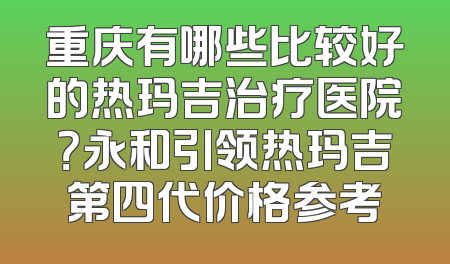 重庆有哪些比较好的热玛吉治疗医院？永和引领热玛吉第四代价格参考