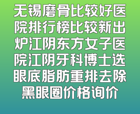 无锡磨骨比较好医院排行榜比较新出炉江阴东方女子医院江阴牙科博士选眼底脂肪重排去除黑眼圈价格询价