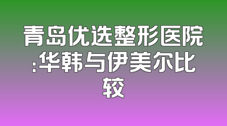青岛优选整形医院：华韩与伊美尔比较