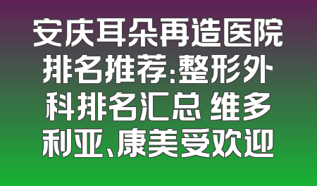 安庆耳朵再造医院排名推荐：整形外科排名汇总 维多利亚、康美受欢迎