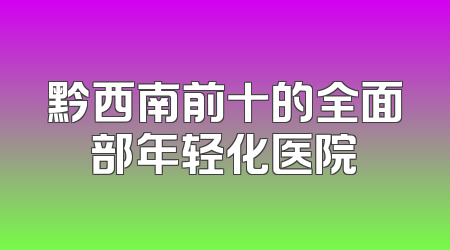 黔西南前十的全面部年轻化医院