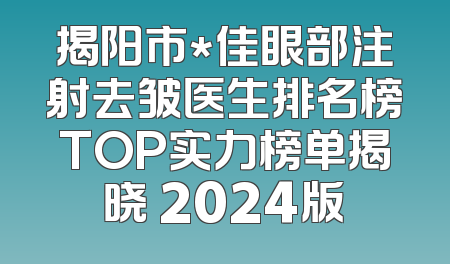 揭阳市*佳眼部注射去皱医生排名榜TOP实力榜单揭晓 2024版