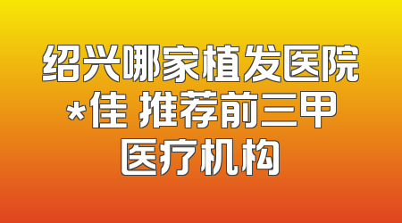 绍兴哪家植发医院*佳 推荐前三甲医疗机构